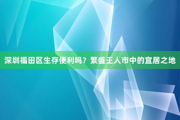 深圳福田区生存便利吗？繁盛王人市中的宜居之地